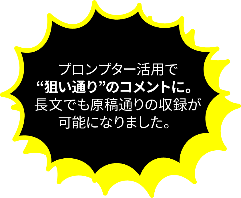 プロンプター活用で”狙い通り”のコメントに。長文でも原稿通りの収録が可能になりました。