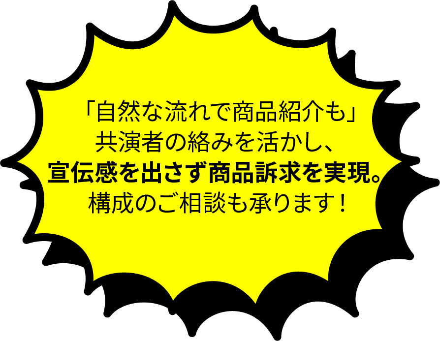 「自然な流れで商品紹介も」共演者の絡みを活かし、宣伝感を出さず商品訴求を実現。公正のご相談も承ります。
