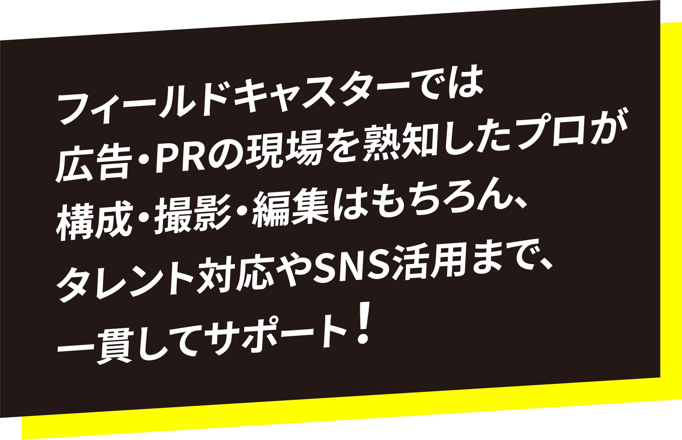 フィールドキャスターでは広告・PRの現場を熟知したプロが構成・撮影・編集はもちろん、タレント対応やSNS活用まで、一貫してサポート！